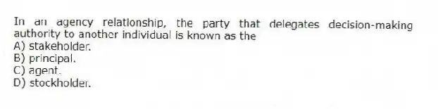 In an agency relationship, the party that delegates decision-making authority to another individual is known as the
A) stakeholder.
B) principal.
C) agent.
D) stockholder.
