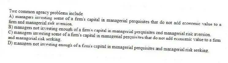 Two common agency problems include
A) managers investing some of a firm's capital in managerial perquisites that do not add economic value to a firm and managerial risk aversion.
B) managers not investing enough of a firm's capital in managerial perquisites and managerial risk aversion.
C) managers investing some of a firm's capital in managerial perquisites that do not add economic value to a firm and managerial risk seeking.
D) managers not investing enough of a firm's capital in managerial perquisites and managerial risk seeking.