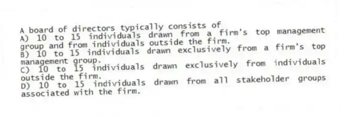 A board of directors typically consists of
A) 10 to 15 individuals drawn from a firm's top management group and from individuals outside the firm.
B) 10 to 15 individuals drawn exclusively from a firm's top management group.
C) 10 to 15 individuals drawn exclusively from individuals outside the firm.
D) 10 to 15 individuals drawn from all stakeholder groups associated with the firm.