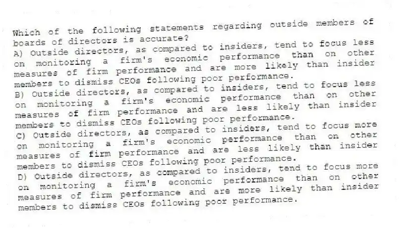 Which of the following statements regarding outside members of boards of directors is accurate?
A) Outside directors, as compared to insiders, tend to focus less on monitoring a firm's economic performance than on other measures of firm performance and are more likely than insider members to dismiss CEOs following poor performance.
B) Outside directors, as compared to insiders, tend to focus less on monitoring a firm's economic performance than on other measures of firm performance and are less likely than insider members to dismiss CEOs following poor performance.
C) Outside directors, as compared to insiders, tend to focus more on monitoring a firm's economic performance than on other measures of firm performance and are less likely than insider members to dismiss CEOs following poor performance.
D) Outside directors, as compared to insiders, tend to focus more on monitoring a firm's economic performance than on other measures of firm performance and are more likely than insider members to dismiss CEOs following poor performance.