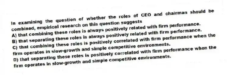 In examining the question of whether the roles of CEO and chairman should be combined, empirical research on this question suggests
A) that combining these roles is always positively related with firm performance.
B) that separating these roles is always positively related with firm performance.
C) that combining these roles is positively correlated with firm performance when the firm operates in slow-growth and simple competitive environments.
D) that separating these roles is positively correlated with firm performance when the firm operates in slow-growth and simple competitive environments.