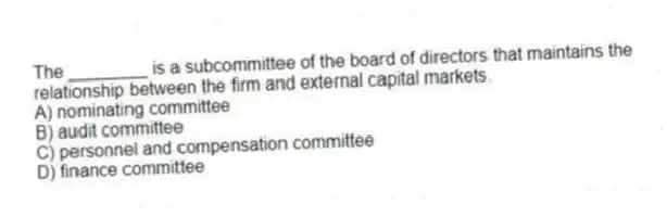 The ________ is a subcommittee of the board of directors that maintains the relationship between the firm and external capital markets.
A) nominating committee
B) audit committee
C) personnel and compensation committee
D) finance committee