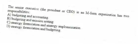 The senior executive (the president or CEO) in an M-form organization has two responsibilities:
A) budgeting and accounting.
B) budgeting and mission setting.
C) strategy formulation and strategy implementation.
D) strategy formulation and budgeting.