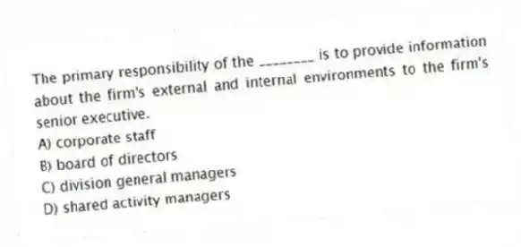 The primary responsibility of the ________ is to provide information about the firm's external and internal environments to the firm's senior executive.
A) corporate staff
B) board of directors
C) division general managers
D) shared activity managers