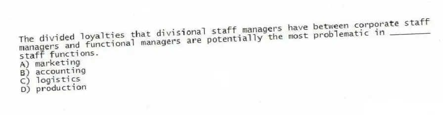 The divided loyalties that divisional staff managers have between corporate staff managers and functional managers are potentially the most problematic in ________ staff functions.
A) marketing
B) accounting
C) logistics
D) production