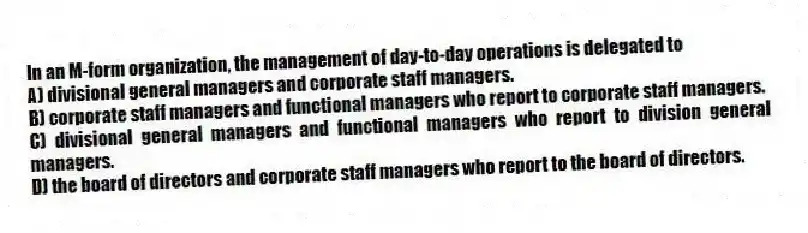 In an M-form organization, the management of day-to-day operations is delegated to
A) divisional general managers and corporate staff managers.
B) corporate staff managers and functional managers who report to corporate staff managers.
C) divisional general managers and functional managers who report to division general managers.
D) the board of directors and corporate staff managers who report to the board of directors.