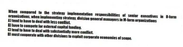 When compared to the strategy implementation responsibilities of senior executives in U-form organizations, when implementing strategy, division general managers in M-form organizations
A) tend to have to deal with less conflict.
B) have to compete for external capital funding.
C) tend to have to deal with substantially more conflict.
D) must cooperate with other divisions to exploit corporate economies of scope.
