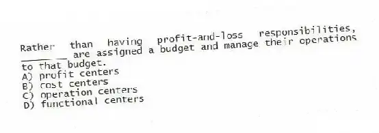 Rather than having profit-and-loss responsibilities, ________ are assigned a budget and manage their operations to that budget.
A) profit centers
B) cost centers
C) operation centers
D) functional centers