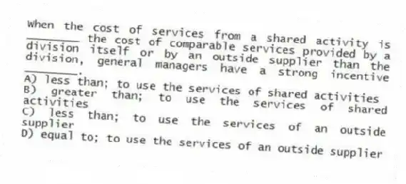 When the cost of services from a shared activity is ________ the cost of comparable services provided by a division itself or by an outside supplier than the division, general managers have a strong incentive ________.
A) less than; to use the services of shared activities
B) greater than; to use the services of shared activities
C) less than; to use the services of an outside supplier
D) equal to; to use the services of an outside supplier