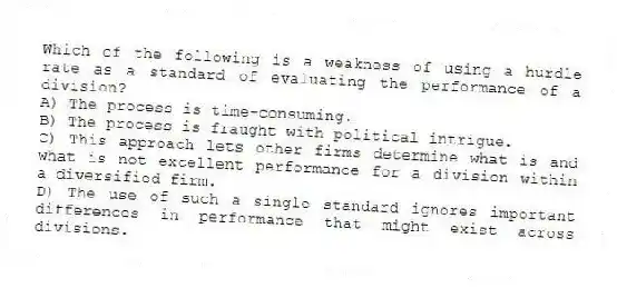 Which of the following is a weakness of using a hurdle rate as a standard of evaluating the performance of a division?
A) The process is time-consuming.
B) The process is fraught with political intrigue.
C) This approach lets other firms determine what is and what is not excellent performance for a division within a diversified firm.
D) The use of such a single standard ignores important differences in performance that might exist across divisions.