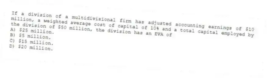 If a division of a multidivisional firm has adjusted accounting earnings of $10 million, a weighted average cost of capital of 10% and a total capital employed by the division of $50 million, the division has an EVA of
A) $25 million.
B) $5 million.
C) $15 million.
D) $20 million.