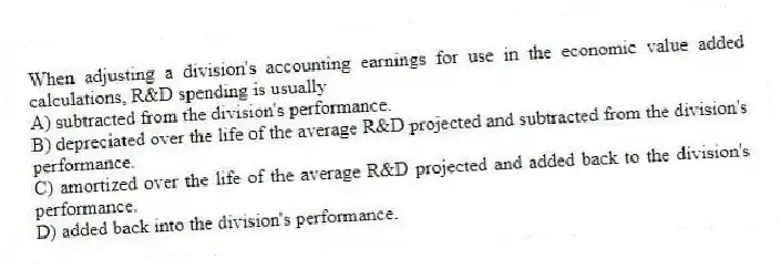 When adjusting a division's accounting earnings for use in the economic value added calculations, R&D spending is usually
A) subtracted from the division's performance.
B) depreciated over the life of the average R&D projected and subtracted from the division's performance.
C) amortized over the life of the average R&D projected and added back to the division's performance.
D) added back into the division's performance.