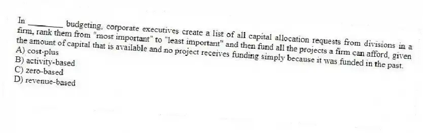 In ________ budgeting, corporate executives create a list of all capital allocation requests from divisions in a firm, rank them from "most important" to "least important" and then fund all the projects a firm can afford, given the amount of capital that is available and no project receives funding simply because it was funded in the past.
A) cost-plus
B) activity-based
C) zero-based
D) revenue-based