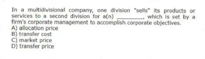 In a multidivisional company, one division "sells" its products or services to a second division for a(n) ________, which is set by a firm's corporate management to accomplish corporate objectives.
A) allocation price
B) transfer cost
C) market price
D) transfer price