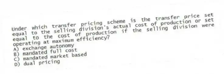 Under which transfer pricing scheme is the transfer price set equal to the selling division's actual cost of production or set equal to the cost of production if the selling division were operating at maximum efficiency?
A) exchange autonomy
B) mandated full cost
C) mandated market based
D) dual pricing