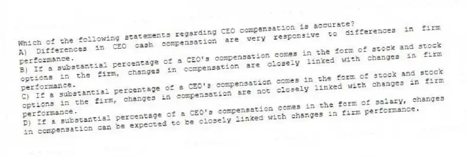 Which of the following statements regarding CEO compensation is accurate?
A) Differences in CEO cash compensation are very responsive to differences in firm performance.
B) If a substantial percentage of a CEO's compensation comes in the form of stock and stock options in the firm, changes in compensation are closely linked with changes in firm performance.
C) If a substantial percentage of a CEO's compensation comes in the form of stock and stock options in the firm, changes in compensation are not closely linked with changes in firm performance.
D) If a substantial percentage of a CEO's compensation comes in the form of salary, changes in compensation can be expected to be closely linked with changes in firm performance.