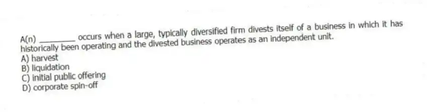 A(n) ________ occurs when a large, typically diversified firm divests itself of a business in which it has historically been operating and the divested business operates as an independent unit.
A) harvest
B) liquidation
C) initial public offering
D) corporate spin-off