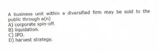 A business unit within a diversified firm may be sold to the public through a(n)
A) corporate spin-off.
B) liquidation.
C) IPO.
D) harvest strategy.