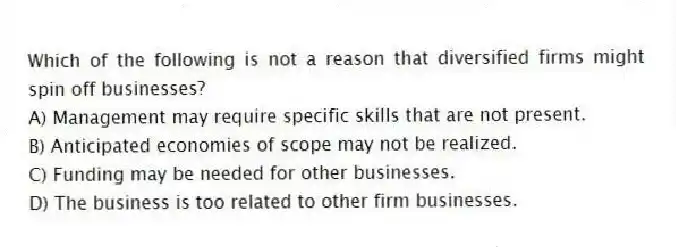 Which of the following is not a reason that diversified firms might spin off businesses?
A) Management may require specific skills that are not present.
B) Anticipated economies of scope may not be realized.
C) Funding may be needed for other businesses.
D) The business is too related to other firm businesses.