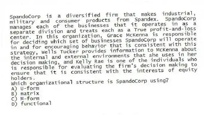 SpandoCorp is a diversified firm that makes industrial, military and consumer products from Spandex. SpandoCorp manages each of the businesses that it operates in as a separate division and treats each as a True profit-and-loss center. In this organization, Grace McKenna is responsible for deciding which set of businesses SpandoCorp will operate in and for encouraging behavior that is consistent with this strategy, Wells Tucker provides information to McKenna about the internal and external environments that she uses in her decision making, and Kelly Rae is one of the individuals who is responsible for evaluating the firm's decision making to ensure that it is consistent with the interests of equity holders.
-Which organizational structure is SpandoCorp using?
A) U-form
B) matrix
C) M-form
D) functional