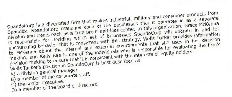 SpandoCorp is a diversified firm that makes industrial, military and consumer products from Spandex. SpandoCorp manages each of the businesses that it operates in as a separate division and treats each as a True profit-and-loss center. In this organization, Grace McKenna is responsible for deciding which set of businesses SpandoCorp will operate in and for encouraging behavior that is consistent with this strategy, Wells Tucker provides information to McKenna about the internal and external environments that she uses in her decision making, and Kelly Rae is one of the individuals who is responsible for evaluating the firm's decision making to ensure that it is consistent with the interests of equity holders.
-Wells Tucker's position in SpandoCorp is best described as
A) a division general manager.
B) a member of the corporate staff.
C) the senior executive.
D) a member of the board of directors.