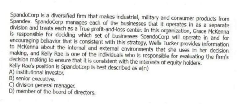 SpandoCorp is a diversified firm that makes industrial, military and consumer products from Spandex. SpandoCorp manages each of the businesses that it operates in as a separate division and treats each as a True profit-and-loss center. In this organization, Grace McKenna is responsible for deciding which set of businesses SpandoCorp will operate in and for encouraging behavior that is consistent with this strategy, Wells Tucker provides information to McKenna about the internal and external environments that she uses in her decision making, and Kelly Rae is one of the individuals who is responsible for evaluating the firm's decision making to ensure that it is consistent with the interests of equity holders.
-Kelly Rae's position is SpandoCorp is best described as a(n)
A) institutional investor.
B) senior executive.
C) division general manager.
D) member of the board of directors.