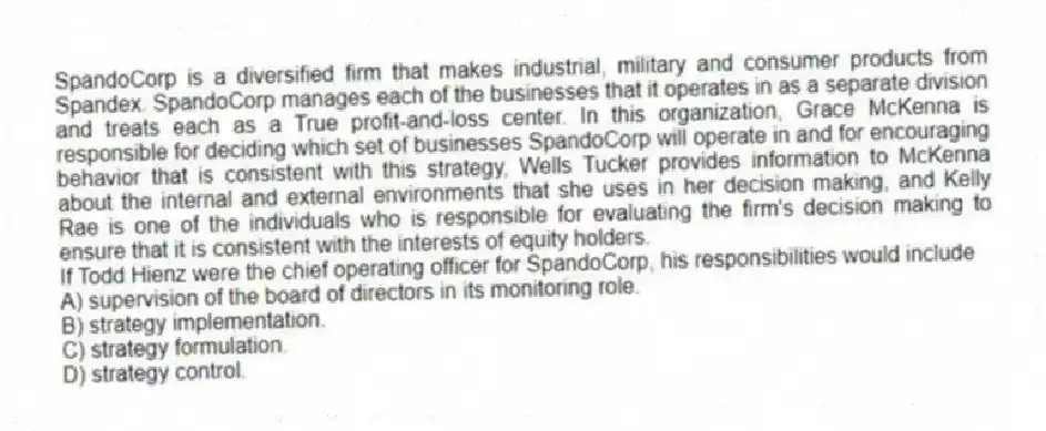 SpandoCorp is a diversified firm that makes industrial, military and consumer products from Spandex. SpandoCorp manages each of the businesses that it operates in as a separate division and treats each as a True profit-and-loss center. In this organization, Grace McKenna is responsible for deciding which set of businesses SpandoCorp will operate in and for encouraging behavior that is consistent with this strategy, Wells Tucker provides information to McKenna about the internal and external environments that she uses in her decision making, and Kelly Rae is one of the individuals who is responsible for evaluating the firm's decision making to ensure that it is consistent with the interests of equity holders.
-If Todd Hienz were the chief operating officer for SpandoCorp, his responsibilities would include
A) supervision of the board of directors in its monitoring role.
B) strategy implementation.
C) strategy formulation.
D) strategy control.