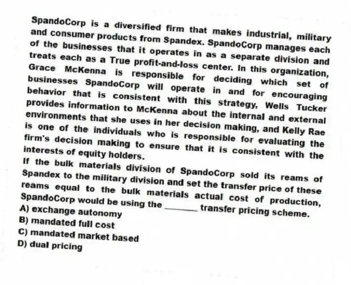 SpandoCorp is a diversified firm that makes industrial, military and consumer products from Spandex. SpandoCorp manages each of the businesses that it operates in as a separate division and treats each as a True profit-and-loss center. In this organization, Grace McKenna is responsible for deciding which set of businesses SpandoCorp will operate in and for encouraging behavior that is consistent with this strategy, Wells Tucker provides information to McKenna about the internal and external environments that she uses in her decision making, and Kelly Rae is one of the individuals who is responsible for evaluating the firm's decision making to ensure that it is consistent with the interests of equity holders.
-If the bulk materials division of SpandoCorp sold its reams of Spandex to the military division and set the transfer price of these reams equal to the bulk materials actual cost of production, SpandoCorp would be using the ________ transfer pricing scheme.
A) exchange autonomy
B) mandated full cost
C) mandated market based
D) dual pricing