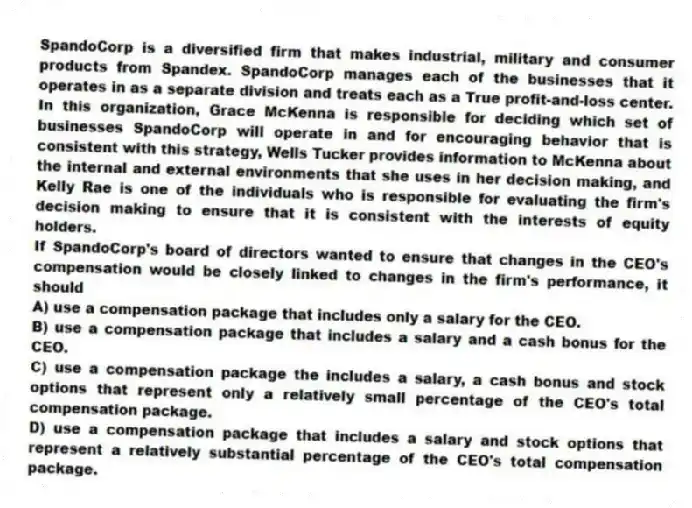 SpandoCorp is a diversified firm that makes industrial, military and consumer products from Spandex. SpandoCorp manages each of the businesses that it operates in as a separate division and treats each as a True profit-and-loss center. In this organization, Grace McKenna is responsible for deciding which set of businesses SpandoCorp will operate in and for encouraging behavior that is consistent with this strategy, Wells Tucker provides information to McKenna about the internal and external environments that she uses in her decision making, and Kelly Rae is one of the individuals who is responsible for evaluating the firm's decision making to ensure that it is consistent with the interests of equity holders.
-If SpandoCorp's board of directors wanted to ensure that changes in the CEO's compensation would be closely linked to changes in the firm's performance, it should
A) use a compensation package that includes only a salary for the CEO.
B) use a compensation package that includes a salary and a cash bonus for the CEO.
C) use a compensation package the includes a salary, a cash bonus and stock options that represent only a relatively small percentage of the CEO's total compensation package.
D) use a compensation package that includes a salary and stock options that represent a relatively substantial percentage of the CEO's total compensation package.