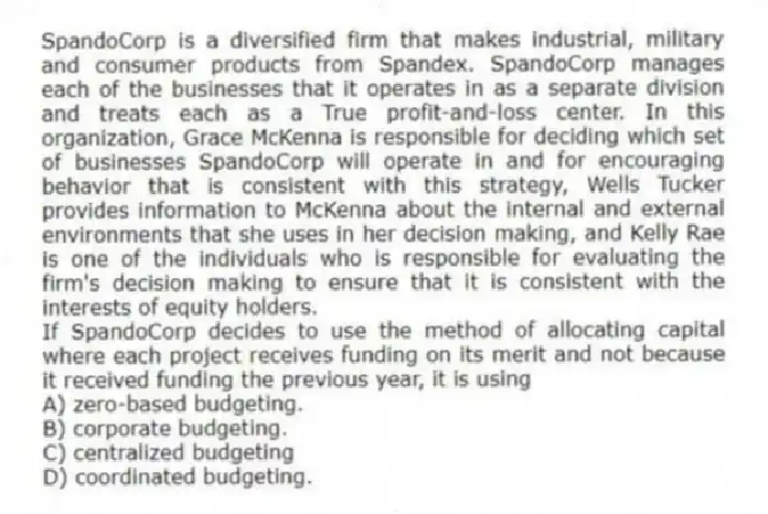 SpandoCorp is a diversified firm that makes industrial, military and consumer products from Spandex. SpandoCorp manages each of the businesses that it operates in as a separate division and treats each as a True profit-and-loss center. In this organization, Grace McKenna is responsible for deciding which set of businesses SpandoCorp will operate in and for encouraging behavior that is consistent with this strategy, Wells Tucker provides information to McKenna about the internal and external environments that she uses in her decision making, and Kelly Rae is one of the individuals who is responsible for evaluating the firm's decision making to ensure that it is consistent with the interests of equity holders.
-If SpandoCorp decides to use the method of allocating capital where each project receives funding on its merit and not because it received funding the previous year, it is using
A) zero-based budgeting.
B) corporate budgeting.
C) centralized budgeting
D) coordinated budgeting.