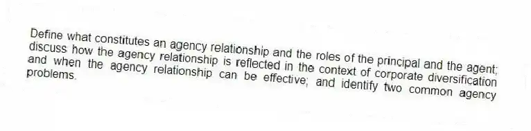 Define what constitutes an agency relationship and the roles of the principal and the agent; discuss how the agency relationship is reflected in the context of corporate diversification and when the agency relationship can be effective; and identify two common agency problems.