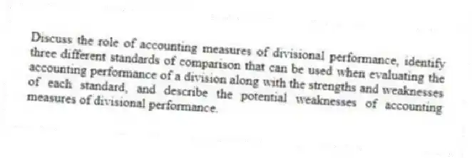 Discuss the role of accounting measures of divisional performance, identify three different standards of comparison that can be used when evaluating the accounting performance of a division along with the strengths and weaknesses of each standard, and describe the potential weaknesses of accounting measures of divisional performance.