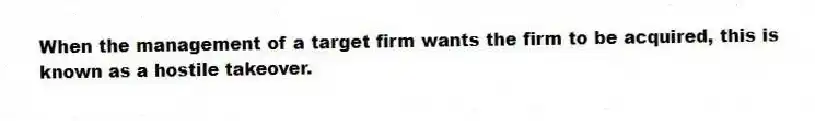 When the management of a target firm wants the firm to be acquired, this is known as a hostile takeover.
