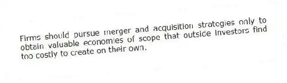 Firms should pursue merger and acquisition strategies only to obtain valuable economies of scope that outside investors find too costly to create on their own.