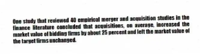 One study that reviewed 40 empirical merger and acquisition studies in the finance literature concluded that acquisitions, on average, increased the market value of bidding firms by about 25 percent and left the market value of the target firms unchanged.
