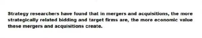 Strategy researchers have found that in mergers and acquisitions, the more strategically related bidding and target firms are, the more economic value these mergers and acquisitions create.