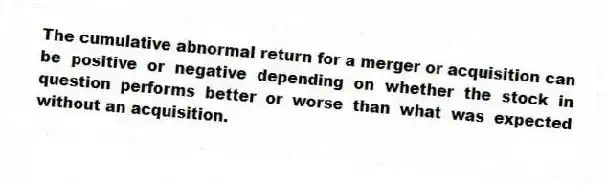 The cumulative abnormal return for a merger or acquisition can be positive or negative depending on whether the stock in question performs better or worse than what was expected without an acquisition.