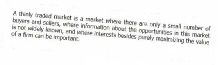 A thinly traded market is a market where there are only a small number of buyers and sellers, where information about the opportunities in this market is not widely known, and where interests besides purely maximizing the value of a firm can be important.