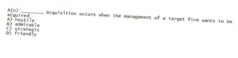 A(n) ________ acquisition occurs when the management of a target firm wants to be acquired.
A) hostile
B) admirable
C) strategic
D) friendly
