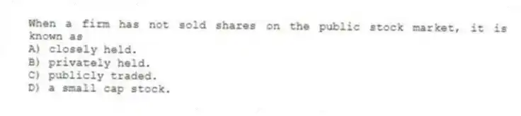 When a firm has not sold shares on the public stock market, it is known as
A) closely held.
B) privately held.
C) publicly traded.
D) a small cap stock.
