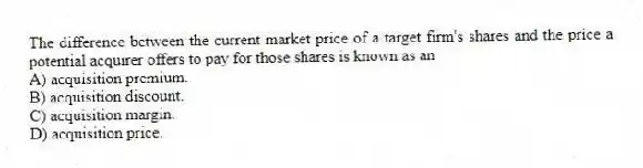 The difference between the current market price of a target firm's shares and the price a potential acquirer offers to pay for those shares is known as an
A) acquisition premium.
B) acquisition discount.
C) acquisition margin.
D) acquisition price.