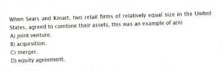When Sears and Kmart, two retail firms of relatively equal size in the United States, agreed to combine their assets, this was an example of a(n)
A) joint venture.
B) acquisition.
C) merger.
D) equity agreement.