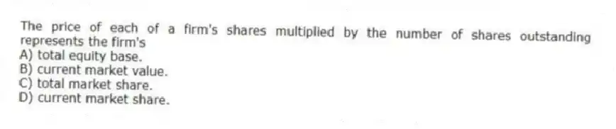 The price of each of a firm's shares multiplied by the number of shares outstanding represents the firm's
A) total equity base.
B) current market value.
C) total market share.
D) current market share.