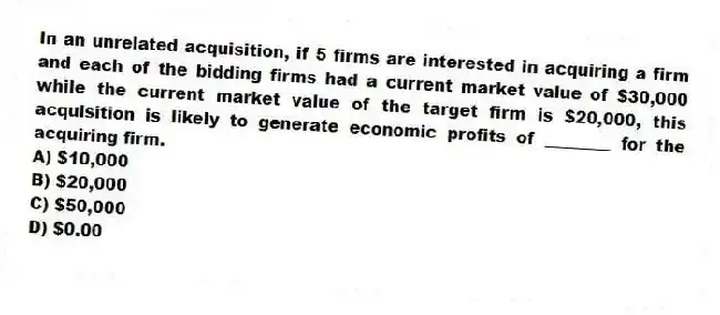 In an unrelated acquisition, if 5 firms are interested in acquiring a firm and each of the bidding firms had a current market value of $30,000 while the current market value of the target firm is $20,000, this acquisition is likely to generate economic profits of ________ for the acquiring firm.
A) $10,000
B) $20,000
C) $50,000
D) $0.00