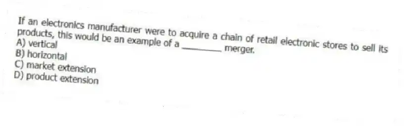 If an electronics manufacturer were to acquire a chain of retail electronic stores to sell its products, this would be an example of a ________ merger.
A) vertical
B) horizontal
C) market extension
D) product extension