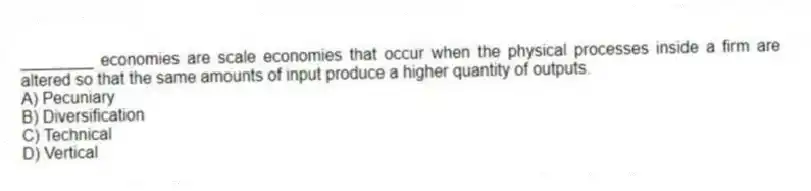 ________ economies are scale economies that occur when the physical processes inside a firm are altered so that the same amounts of input produce a higher quantity of outputs.
A) Pecuniary
B) Diversification
C) Technical
D) Vertical