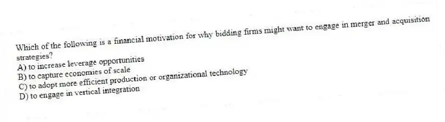 Which of the following is a financial motivation for why bidding firms might want to engage in merger and acquisition strategies?
A) to increase leverage opportunities
B) to capture economies of scale
C) to adopt more efficient production or organizational technology
D) to engage in vertical integration