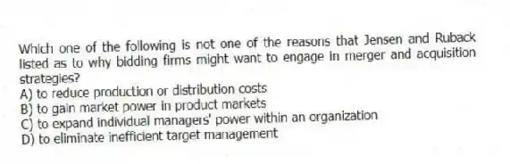 Which one of the following is not one of the reasons that Jensen and Ruback listed as to why bidding firms might want to engage in merger and acquisition strategies?
A) to reduce production or distribution costs
B) to gain market power in product markets
C) to expand individual managers' power within an organization
D) to eliminate inefficient target management