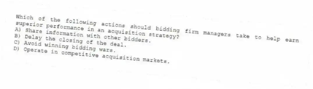 Which of the following actions should bidding firm managers take to help earn superior performance in an acquisition strategy?
A) Share information with other bidders.
B) Delay the closing of the deal.
C) Avoid winning bidding wars.
D) Operate in competitive acquisition markets.