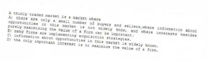 A thinly traded market is a market where
A) there are only a small number of buyers and sellers,where information about opportunities in this market is not widely know, and where interests besides purely maximizing the value of a firm can be important.
B) many firms are implementing acquisition strategies.
C) information about opportunities in this market is widely known.
D) the only important interest is to maximize the value of a firm.